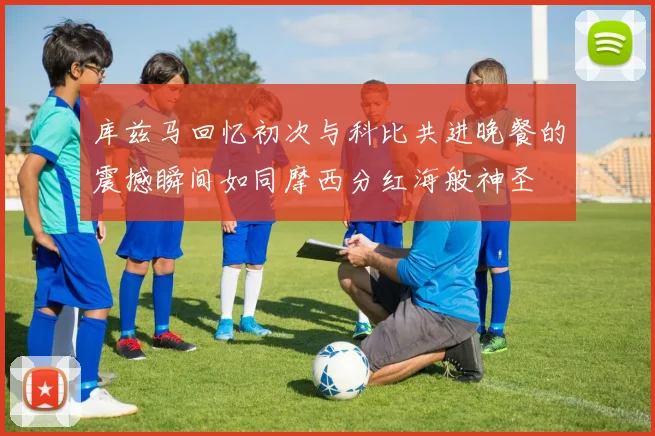 库兹马回忆初次与科比共进晚餐的震撼瞬间如同摩西分红海般神圣