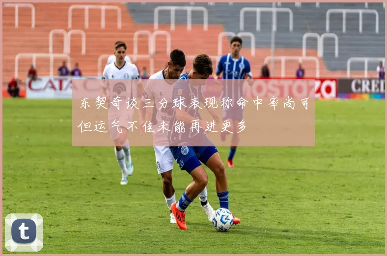 东契奇谈三分球表现称命中率尚可但运气不佳未能再进更多