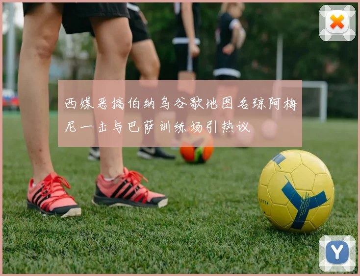 西媒恶搞伯纳乌谷歌地图名琼阿梅尼一击与巴萨训练场引热议