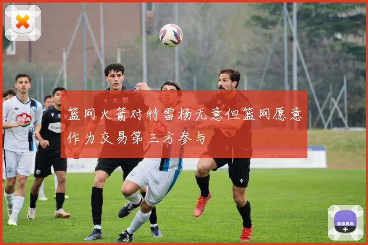 篮网火箭对特雷杨无意但篮网愿意作为交易第三方参与