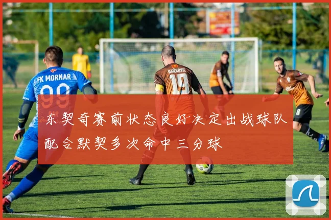 东契奇赛前状态良好决定出战球队配合默契多次命中三分球