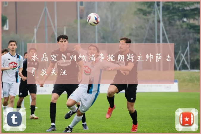 水晶宫与利物浦争抢朗斯主帅萨吉引发关注