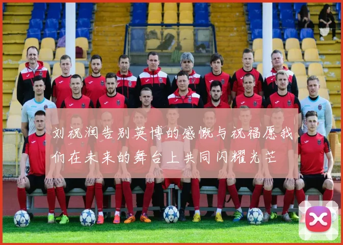 刘祝润告别英博的感慨与祝福愿我们在未来的舞台上共同闪耀光芒