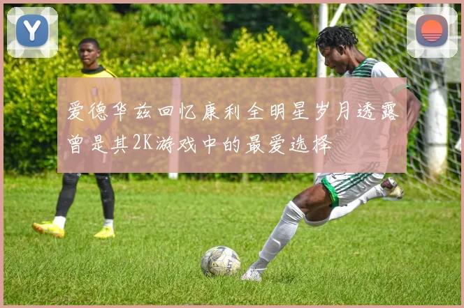 爱德华兹回忆康利全明星岁月透露曾是其2K游戏中的最爱选择