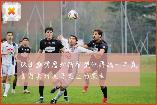 狄龙盛赞詹姆斯希望他再战一年直言与其对决是无上的荣幸