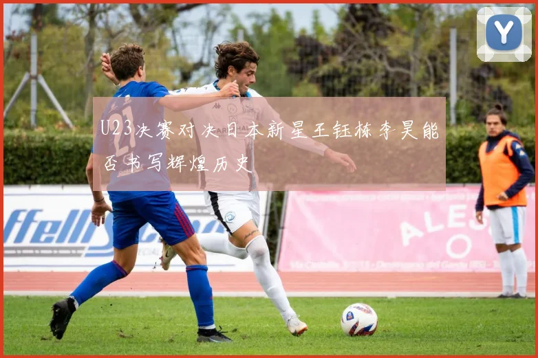 U23决赛对决日本新星王钰栋李昊能否书写辉煌历史