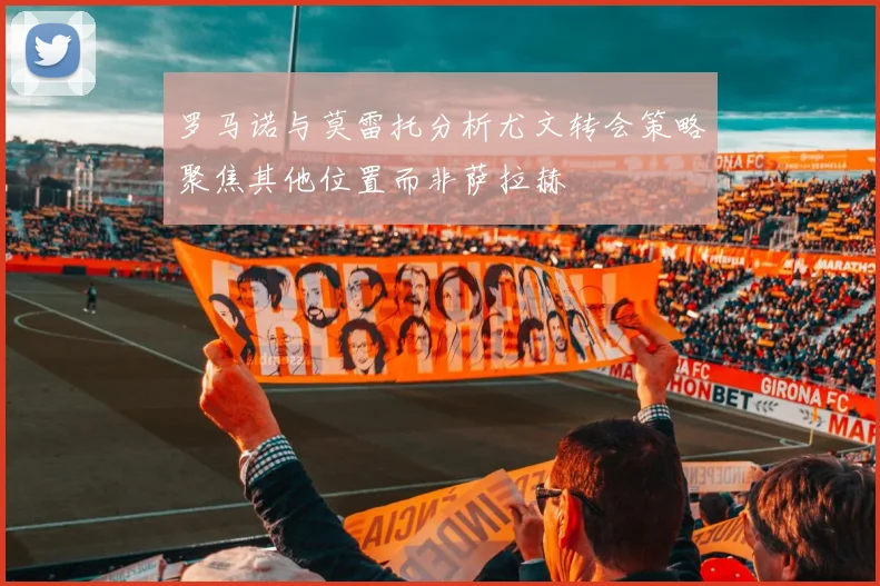 罗马诺与莫雷托分析尤文转会策略聚焦其他位置而非萨拉赫