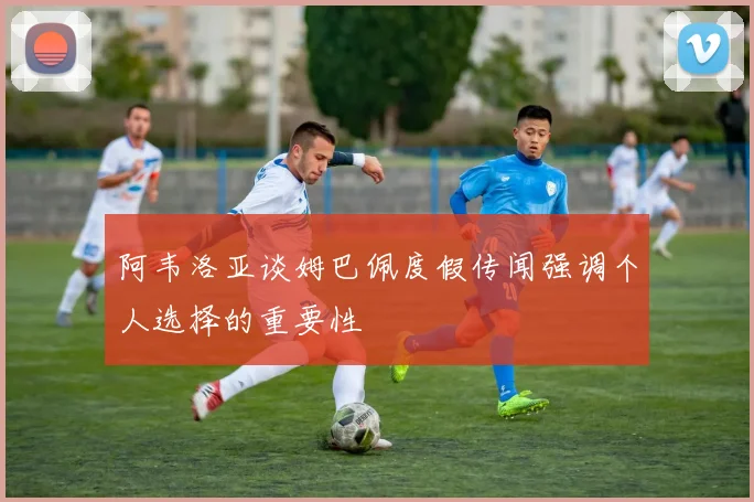 阿韦洛亚谈姆巴佩度假传闻强调个人选择的重要性