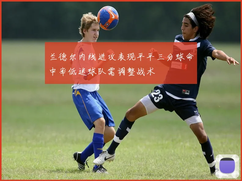 兰德尔内线进攻表现平平三分球命中率低迷球队需调整战术