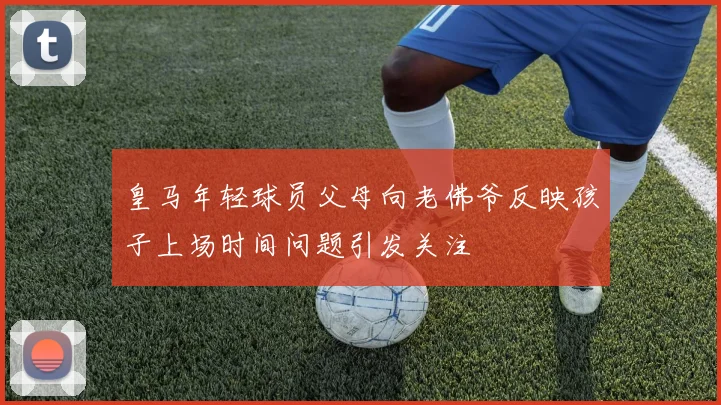 皇马年轻球员父母向老佛爷反映孩子上场时间问题引发关注