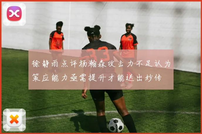 徐静雨点评杨瀚森攻击力不足认为策应能力亟需提升才能送出妙传