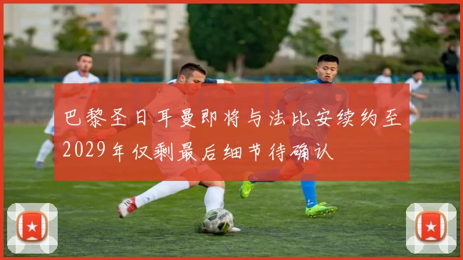 巴黎圣日耳曼即将与法比安续约至2029年仅剩最后细节待确认