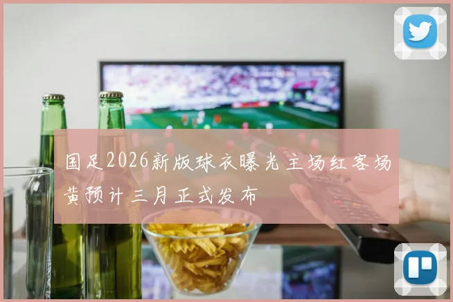 国足2026新版球衣曝光主场红客场黄预计三月正式发布