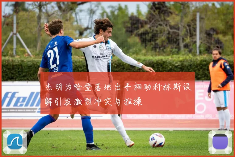 杰明为哈登落地出手相助科林斯误解引发激烈冲突与推搡